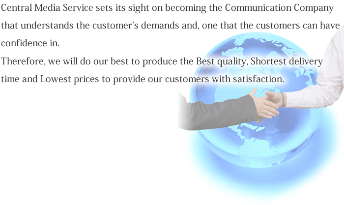 Central Media Service sets its sight on becoming the Communication Company that understands the customer's demands and, one that the customers can have confidence in. Therefore, we will do our best to produce the Best quality, Shortest delivery time and Lowest prices to provide our customers with satisfaction.
